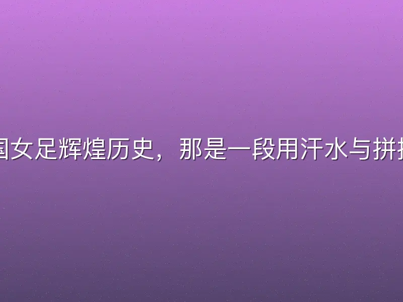 回首足球中国女足辉煌历史，那是一段用汗水与拼搏铸就的传奇